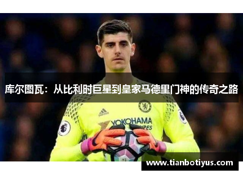 库尔图瓦：从比利时巨星到皇家马德里门神的传奇之路
