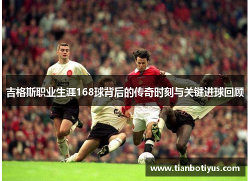 吉格斯职业生涯168球背后的传奇时刻与关键进球回顾