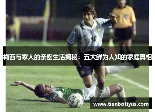 梅西与家人的亲密生活揭秘：五大鲜为人知的家庭真相