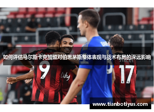 如何评估马尔斯卡克加盟对伯恩茅斯整体表现与战术布局的深远影响