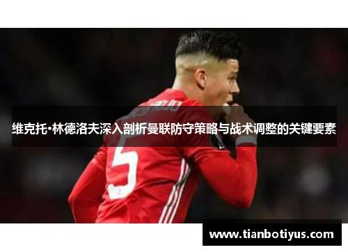 维克托·林德洛夫深入剖析曼联防守策略与战术调整的关键要素