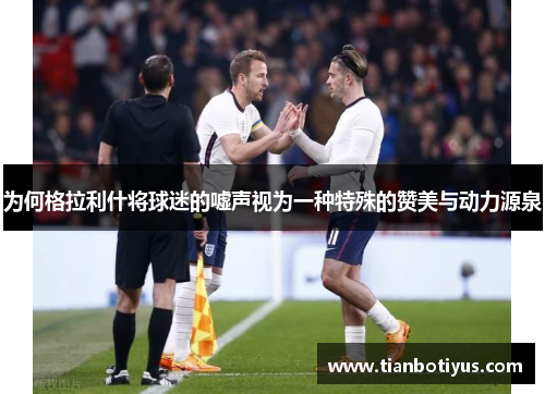 为何格拉利什将球迷的嘘声视为一种特殊的赞美与动力源泉