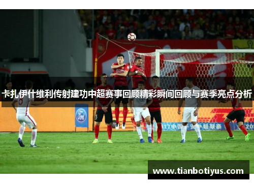 卡扎伊什维利传射建功中超赛事回顾精彩瞬间回顾与赛季亮点分析