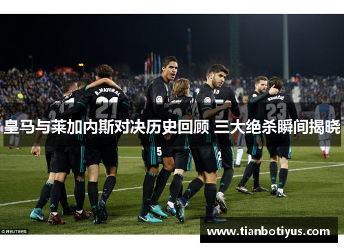 皇马与莱加内斯对决历史回顾 三大绝杀瞬间揭晓