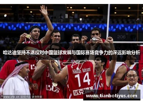 哈达迪坚持不退役对中国篮球发展与国际赛场竞争力的深远影响分析 哈达迪坚持不退役对中国篮球发展与国际赛场竞争力的深远影响分析