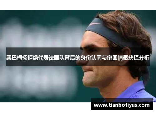奥巴梅扬拒绝代表法国队背后的身份认同与家国情感抉择分析